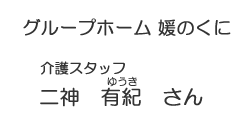 グループホーム 媛のくに　介護スタッフ　二神 有紀（ゆうき）さん