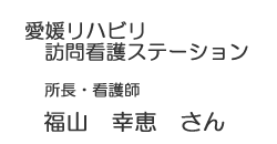 愛媛リハビリ訪問看護ステーション　所長・看護師　福山　幸恵　さん