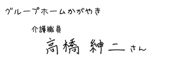 グループホームかがやき　介護職員　高橋 紳二さん