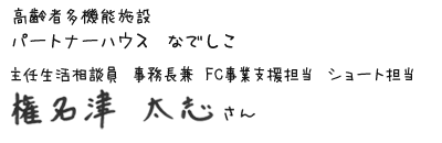 高齢者多機能施設　パートナーハウス なでしこ　主任生活相談員 事務長兼 FC事業支援担当 ショート担当　権名津 太志さん