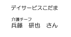 デイサービスこだま　介護チーフ　兵藤　研也　さん