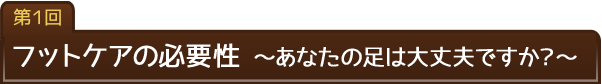 第1回　フットケアの必要性　?あなたの足は大丈夫ですか？?