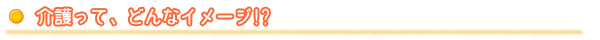 介護って、どんなイメージ !?