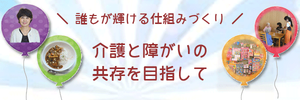 誰もが輝ける仕組みづくり　介護と障がいの共存を目指して