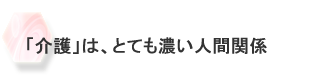 「介護」は、とても濃い人間関係