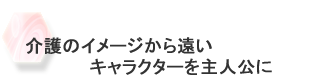 介護のイメージから遠いキャラクターを主人公に