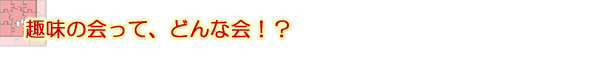 趣味の会って、どんな会！？
