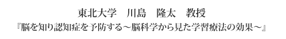 東北大学　川島　隆太　教授　『脳を知り認知症を予防する〜脳科学から見た学習療法の効果〜』