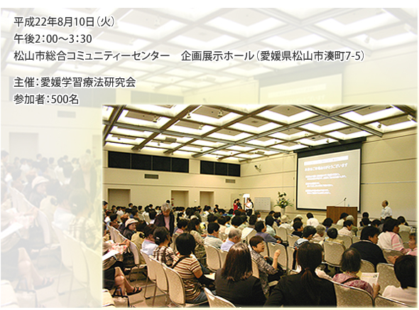 平成22年8月10日（火）　午後2：00〜3：30　松山市総合コミュニティーセンター　企画展示ホール（愛媛県松山市湊町7-5）　主催：愛媛学習療法研究会　参加者：500名