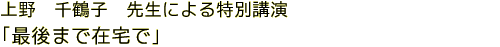 上野　千鶴子　先生による特別講演　「最後まで在宅で」