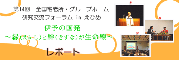 第14回　全国宅老所・グループホーム研究交流フォーラム in えひめ　伊予の国発　〜縁（えにし）と絆（きずな）が生命線〜　レポート