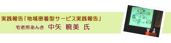 実践報告「地域密着型サービス実践報告」　宅老所あんき　中矢 暁美 氏
