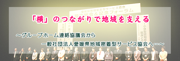 「横」のつながりで地域を支える　〜グループホーム連絡協議会から一般社団法人愛媛県地域密着型サービス協会へ…〜
