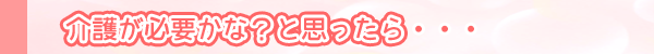 介護が必要かな？と思ったら・・・