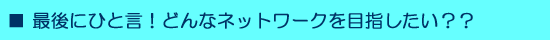 ■最後にひと言！どんなネットワークを目指したい？？